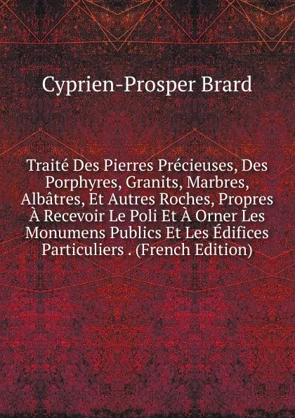 Обложка книги Traite Des Pierres Precieuses, Des Porphyres, Granits, Marbres, Albatres, Et Autres Roches, Propres A Recevoir Le Poli Et A Orner Les Monumens Publics Et Les Edifices Particuliers . (French Edition), Cyprien-Prosper Brard