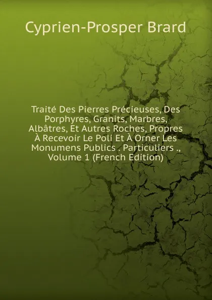 Обложка книги Traite Des Pierres Precieuses, Des Porphyres, Granits, Marbres, Albatres, Et Autres Roches, Propres A Recevoir Le Poli Et A Orner Les Monumens Publics . Particuliers ., Volume 1 (French Edition), Cyprien-Prosper Brard