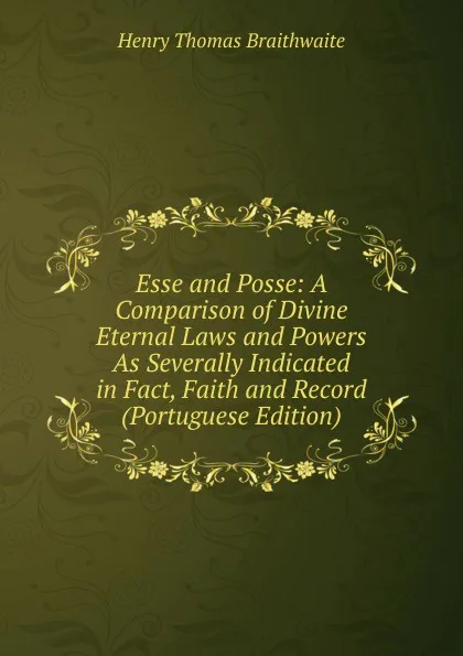 Обложка книги Esse and Posse: A Comparison of Divine Eternal Laws and Powers As Severally Indicated in Fact, Faith and Record (Portuguese Edition), Henry Thomas Braithwaite