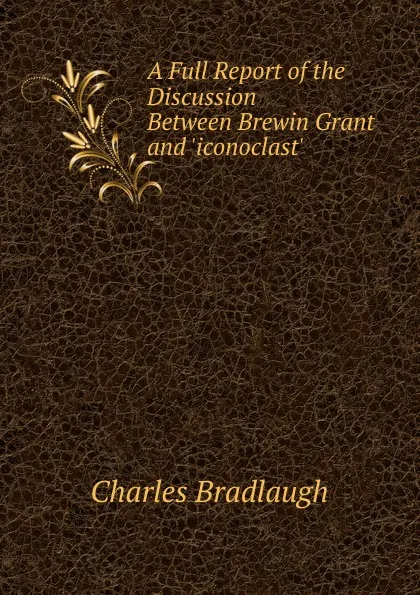 Обложка книги A Full Report of the Discussion Between Brewin Grant and .iconoclast., Charles Bradlaugh