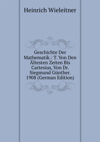 Обложка книги Geschichte Der Mathematik.: T. Von Den Altesten Zeiten Bis Cartesius, Von Dr. Siegmund Gunther. 1908 (German Edition), Heinrich Wieleitner