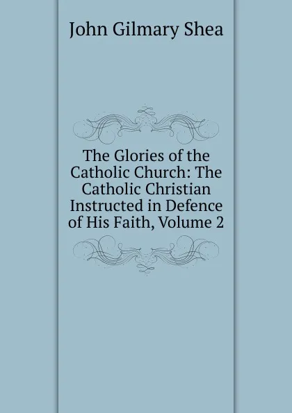 Обложка книги The Glories of the Catholic Church: The Catholic Christian Instructed in Defence of His Faith, Volume 2, John Gilmary Shea