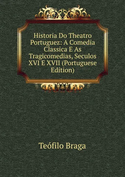 Обложка книги Historia Do Theatro Portuguez: A Comedia Classica E As Tragicomedias, Seculos XVI E XVII (Portuguese Edition), Teófilo Braga