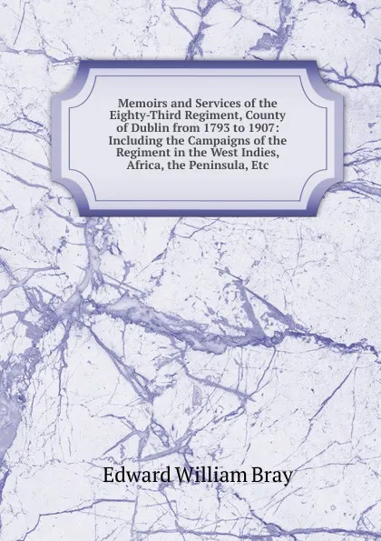 Обложка книги Memoirs and Services of the Eighty-Third Regiment, County of Dublin from 1793 to 1907: Including the Campaigns of the Regiment in the West Indies, Africa, the Peninsula, Etc, Edward William Bray