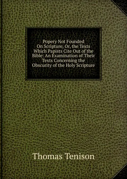 Обложка книги Popery Not Founded On Scripture, Or, the Texts Which Papists Cite Out of the Bible: An Examination of Their Texts Concerning the Obscurity of the Holy Scripture, Thomas Tenison