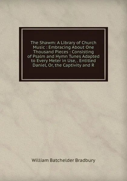 Обложка книги The Shawm: A Library of Church Music : Embracing About One Thousand Pieces : Consisting of Psalm and Hymn Tunes Adapted to Every Meter in Use, . Entitled Daniel, Or, the Captivity and R, William Batchelder Bradbury