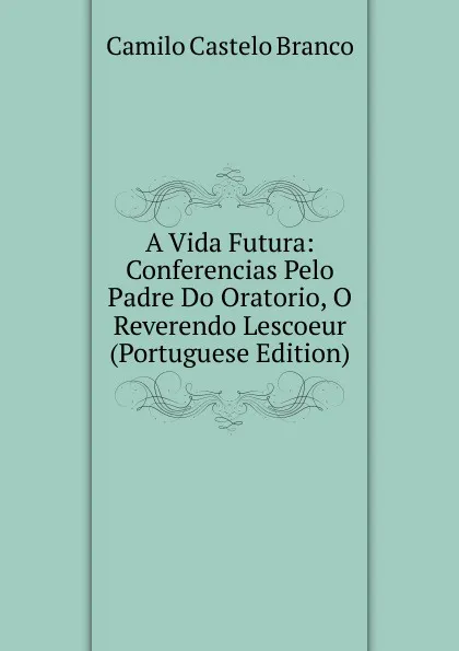 Обложка книги A Vida Futura: Conferencias Pelo Padre Do Oratorio, O Reverendo Lescoeur (Portuguese Edition), Branco Camilo Castelo