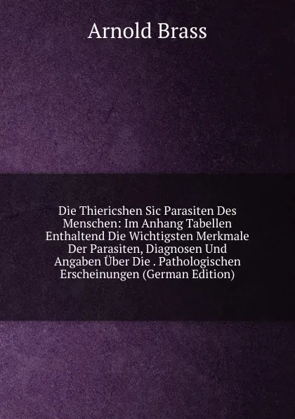 Обложка книги Die Thiericshen Sic Parasiten Des Menschen: Im Anhang Tabellen Enthaltend Die Wichtigsten Merkmale Der Parasiten, Diagnosen Und Angaben Uber Die . Pathologischen Erscheinungen (German Edition), Arnold Brass