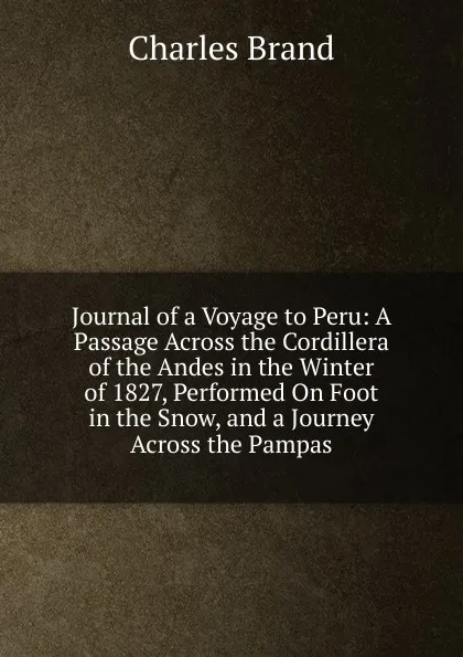 Обложка книги Journal of a Voyage to Peru: A Passage Across the Cordillera of the Andes in the Winter of 1827, Performed On Foot in the Snow, and a Journey Across the Pampas, Charles Brand