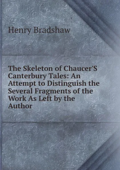 Обложка книги The Skeleton of Chaucer.S Canterbury Tales: An Attempt to Distinguish the Several Fragments of the Work As Left by the Author, Henry Bradshaw