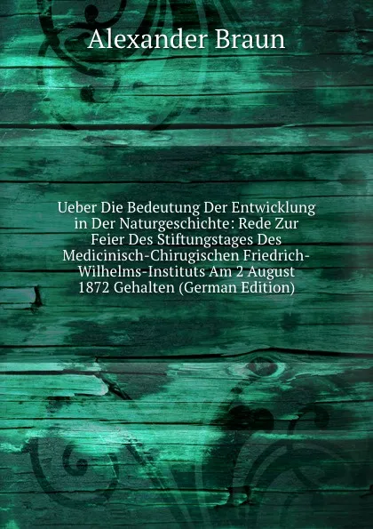 Обложка книги Ueber Die Bedeutung Der Entwicklung in Der Naturgeschichte: Rede Zur Feier Des Stiftungstages Des Medicinisch-Chirugischen Friedrich-Wilhelms-Instituts Am 2 August 1872 Gehalten (German Edition), Alexander Braun