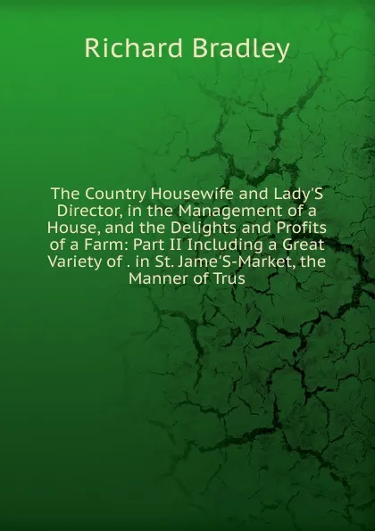 Обложка книги The Country Housewife and Lady.S Director, in the Management of a House, and the Delights and Profits of a Farm: Part II Including a Great Variety of . in St. Jame.S-Market, the Manner of Trus, Richard Bradley