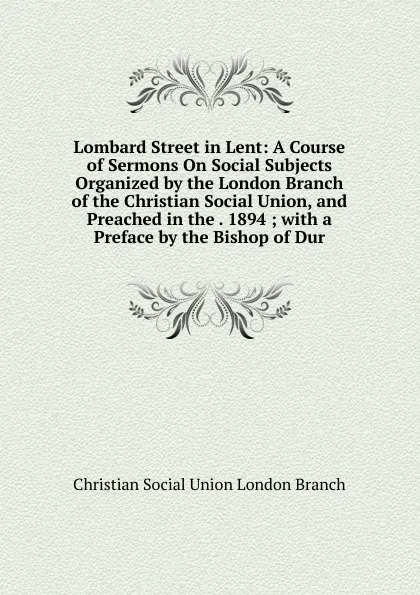 Обложка книги Lombard Street in Lent: A Course of Sermons On Social Subjects Organized by the London Branch of the Christian Social Union, and Preached in the . 1894 ; with a Preface by the Bishop of Dur, Christian Social Union London Branch