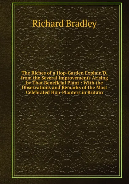 Обложка книги The Riches of a Hop-Garden Explain.D, from the Several Improvements Arising by That Beneficial Plant : With the Observations and Remarks of the Most Celebrated Hop-Planters in Britain, Richard Bradley