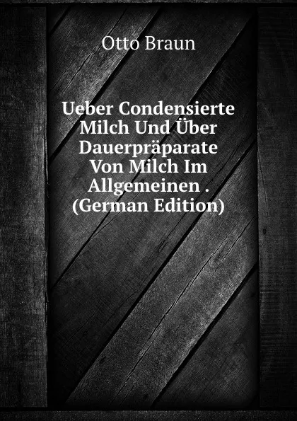 Обложка книги Ueber Condensierte Milch Und Uber Dauerpraparate Von Milch Im Allgemeinen . (German Edition), Otto Braun