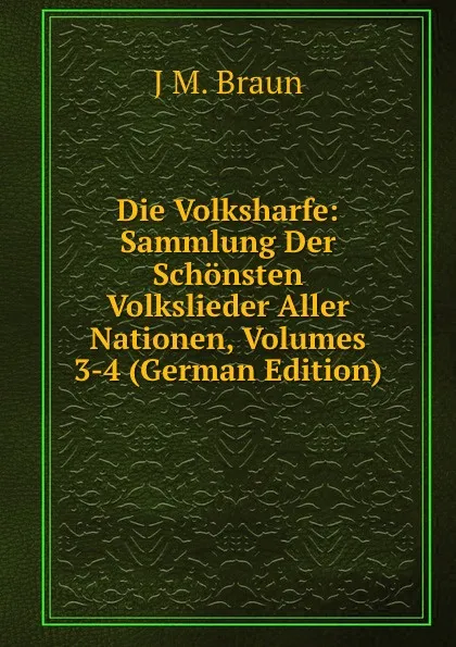 Обложка книги Die Volksharfe: Sammlung Der Schonsten Volkslieder Aller Nationen, Volumes 3-4 (German Edition), J M. Braun