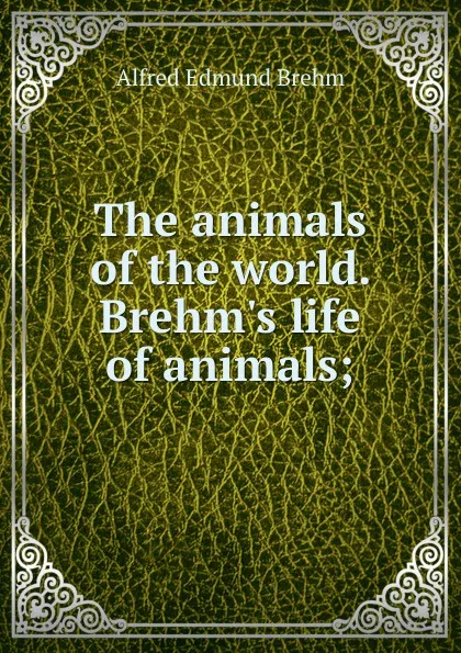 Обложка книги The animals of the world. Brehm.s life of animals;, Alfred Edmund Brehm