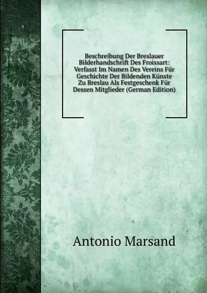 Обложка книги Beschreibung Der Breslauer Bilderhandschrift Des Froissart: Verfasst Im Namen Des Vereins Fur Geschichte Der Bildenden Kunste Zu Breslau Als Festgeschenk Fur Dessen Mitglieder (German Edition), Antonio Marsand