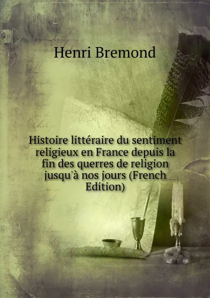 Обложка книги Histoire litteraire du sentiment religieux en France depuis la fin des querres de religion jusqu.a nos jours (French Edition), Henri Bremond