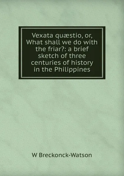 Обложка книги Vexata quaestio, or, What shall we do with the friar.: a brief sketch of three centuries of history in the Philippines, W Breckonck-Watson