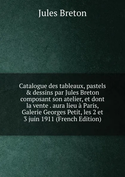 Обложка книги Catalogue des tableaux, pastels . dessins par Jules Breton composant son atelier, et dont la vente . aura lieu a Paris, Galerie Georges Petit, les 2 et 3 juin 1911 (French Edition), Jules Breton