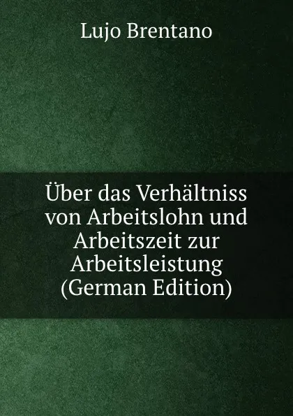 Обложка книги Uber das Verhaltniss von Arbeitslohn und Arbeitszeit zur Arbeitsleistung (German Edition), Lujo Brentano