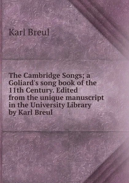Обложка книги The Cambridge Songs; a Goliard.s song book of the 11th Century. Edited from the unique manuscript in the University Library by Karl Breul, Karl Breul