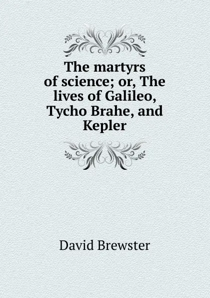 Обложка книги The martyrs of science; or, The lives of Galileo, Tycho Brahe, and Kepler, Brewster David