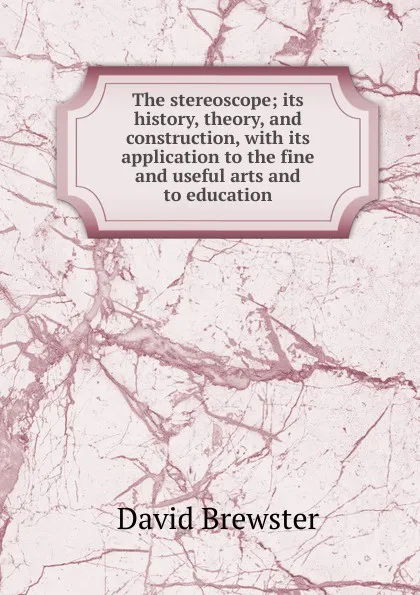 Обложка книги The stereoscope; its history, theory, and construction, with its application to the fine and useful arts and to education, Brewster David