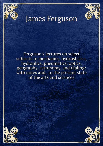 Обложка книги Ferguson.s lectures on select subjects in mechanics, hydrostatics, hydraulics, pneumatics, optics, geography, astronomy, and dialing: with notes and . to the present state of the arts and sciences, James Ferguson