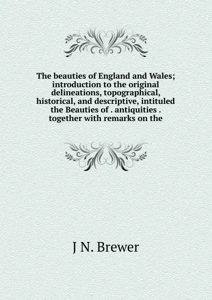 Обложка книги The beauties of England and Wales; introduction to the original delineations, topographical, historical, and descriptive, intituled the Beauties of . antiquities . together with remarks on the, J N. Brewer