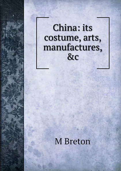 Обложка книги China: its costume, arts, manufactures, .c., M Breton