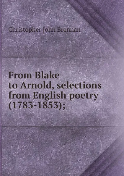 Обложка книги From Blake to Arnold, selections from English poetry (1783-1853);, Christopher John Brennan