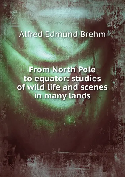 Обложка книги From North Pole to equator: studies of wild life and scenes in many lands, Alfred Edmund Brehm