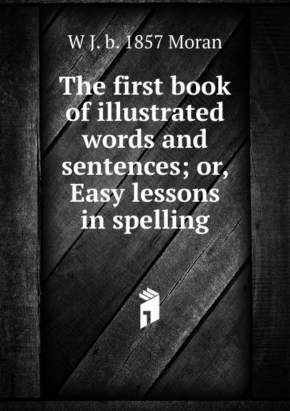 Обложка книги The first book of illustrated words and sentences; or, Easy lessons in spelling, W J. b. 1857 Moran