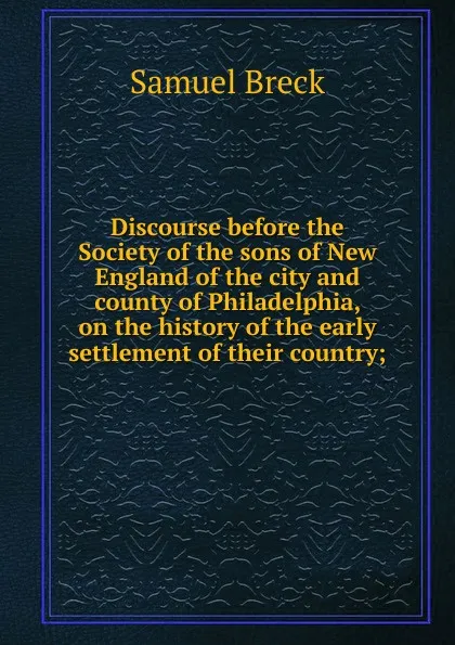 Обложка книги Discourse before the Society of the sons of New England of the city and county of Philadelphia, on the history of the early settlement of their country;, Samuel Breck