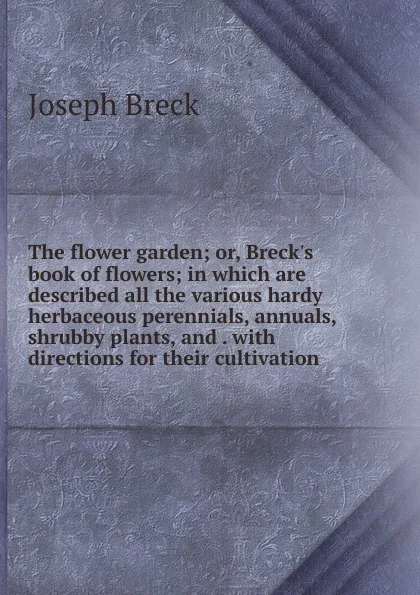 Обложка книги The flower garden; or, Breck.s book of flowers; in which are described all the various hardy herbaceous perennials, annuals, shrubby plants, and . with directions for their cultivation, Joseph Breck