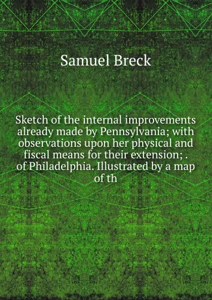 Обложка книги Sketch of the internal improvements already made by Pennsylvania; with observations upon her physical and fiscal means for their extension; . of Philadelphia. Illustrated by a map of th, Samuel Breck