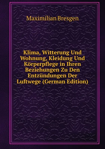 Обложка книги Klima, Witterung Und Wohnung, Kleidung Und Korperpflege in Ihren Beziehungen Zu Den Entzundungen Der Luftwege (German Edition), Maximilian Bresgen