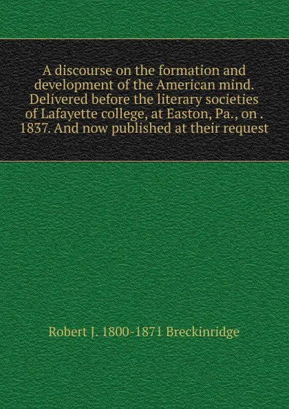 Обложка книги A discourse on the formation and development of the American mind. Delivered before the literary societies of Lafayette college, at Easton, Pa., on . 1837. And now published at their request, Robert J. 1800-1871 Breckinridge