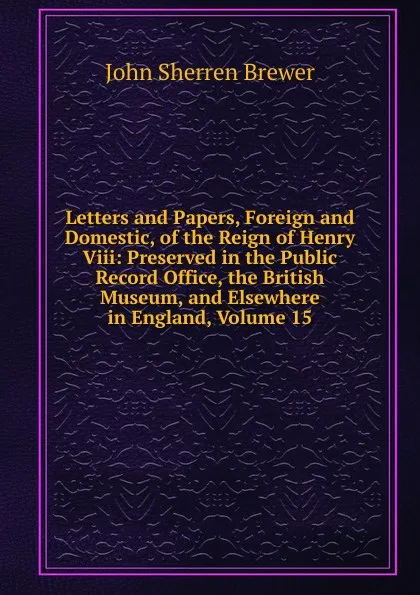 Обложка книги Letters and Papers, Foreign and Domestic, of the Reign of Henry Viii: Preserved in the Public Record Office, the British Museum, and Elsewhere in England, Volume 15, Brewer John Sherren