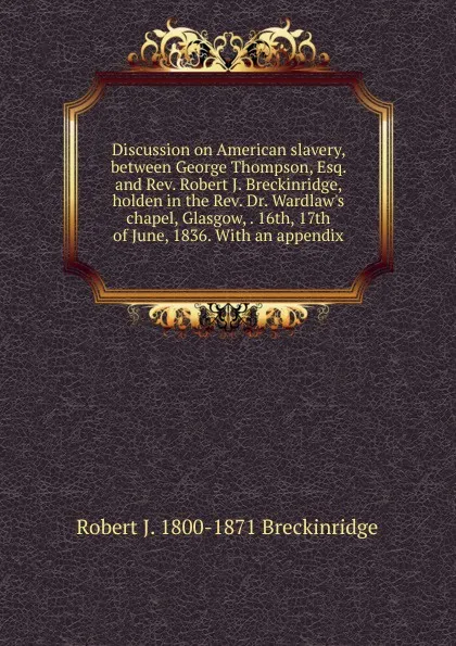 Обложка книги Discussion on American slavery, between George Thompson, Esq. and Rev. Robert J. Breckinridge, holden in the Rev. Dr. Wardlaw.s chapel, Glasgow, . 16th, 17th of June, 1836. With an appendix, Robert J. 1800-1871 Breckinridge