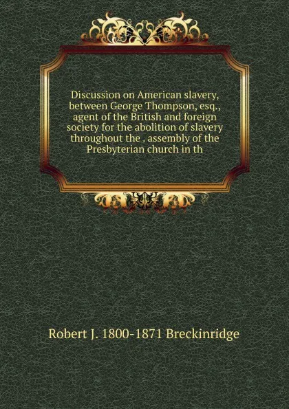 Обложка книги Discussion on American slavery, between George Thompson, esq., agent of the British and foreign society for the abolition of slavery throughout the . assembly of the Presbyterian church in th, Robert J. 1800-1871 Breckinridge