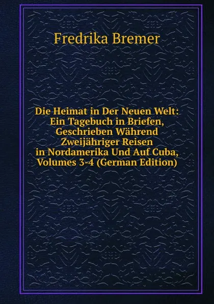 Обложка книги Die Heimat in Der Neuen Welt: Ein Tagebuch in Briefen, Geschrieben Wahrend Zweijahriger Reisen in Nordamerika Und Auf Cuba, Volumes 3-4 (German Edition), Fredrika Bremer