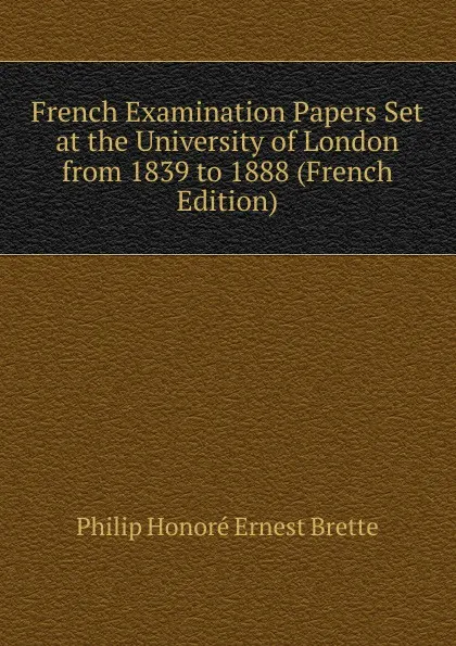 Обложка книги French Examination Papers Set at the University of London from 1839 to 1888 (French Edition), Philip Honoré Ernest Brette