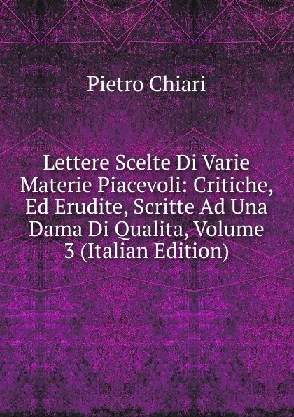 Обложка книги Lettere Scelte Di Varie Materie Piacevoli: Critiche, Ed Erudite, Scritte Ad Una Dama Di Qualita, Volume 3 (Italian Edition), Pietro Chiari