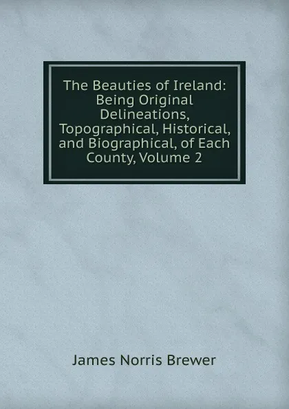 Обложка книги The Beauties of Ireland: Being Original Delineations, Topographical, Historical, and Biographical, of Each County, Volume 2, James Norris Brewer