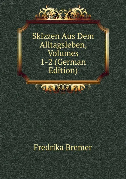 Обложка книги Skizzen Aus Dem Alltagsleben, Volumes 1-2 (German Edition), Fredrika Bremer