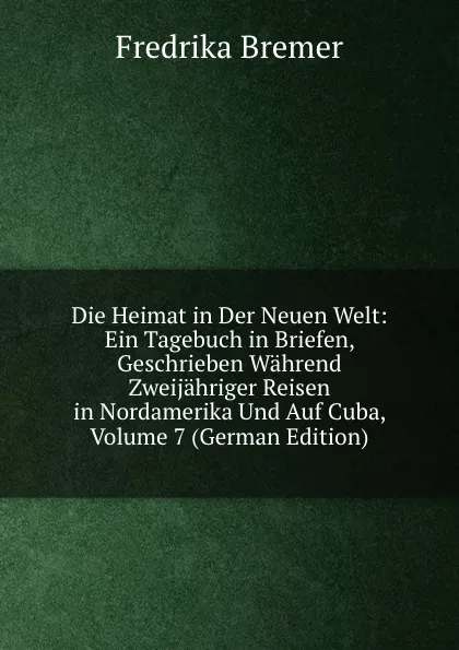 Обложка книги Die Heimat in Der Neuen Welt: Ein Tagebuch in Briefen, Geschrieben Wahrend Zweijahriger Reisen in Nordamerika Und Auf Cuba, Volume 7 (German Edition), Fredrika Bremer