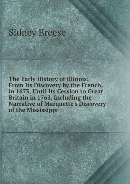 Обложка книги The Early History of Illinois: From Its Discovery by the French, in 1673, Until Its Cession to Great Britain in 1763, Including the Narrative of Marquette.s Discovery of the Mississippi, Sidney Breese